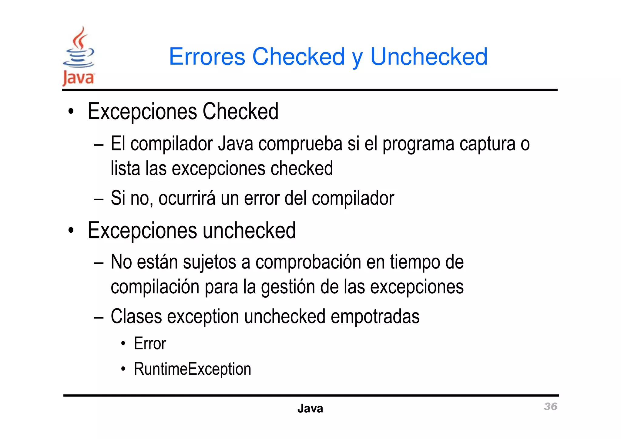 Errores Checked y Unchecked 
• Excepciones Checked 
– El compilador Java comprueba si el programa captura o 
lista las excepciones checked 
– Si no, ocurrirá un error del compilador 
• Excepciones unchecked 
– No están sujetos a comprobación en tiempo de 
compilación para la gestión de las excepciones 
– Clases exception unchecked empotradas 
Java 36 
• Error 
• RuntimeException 
 