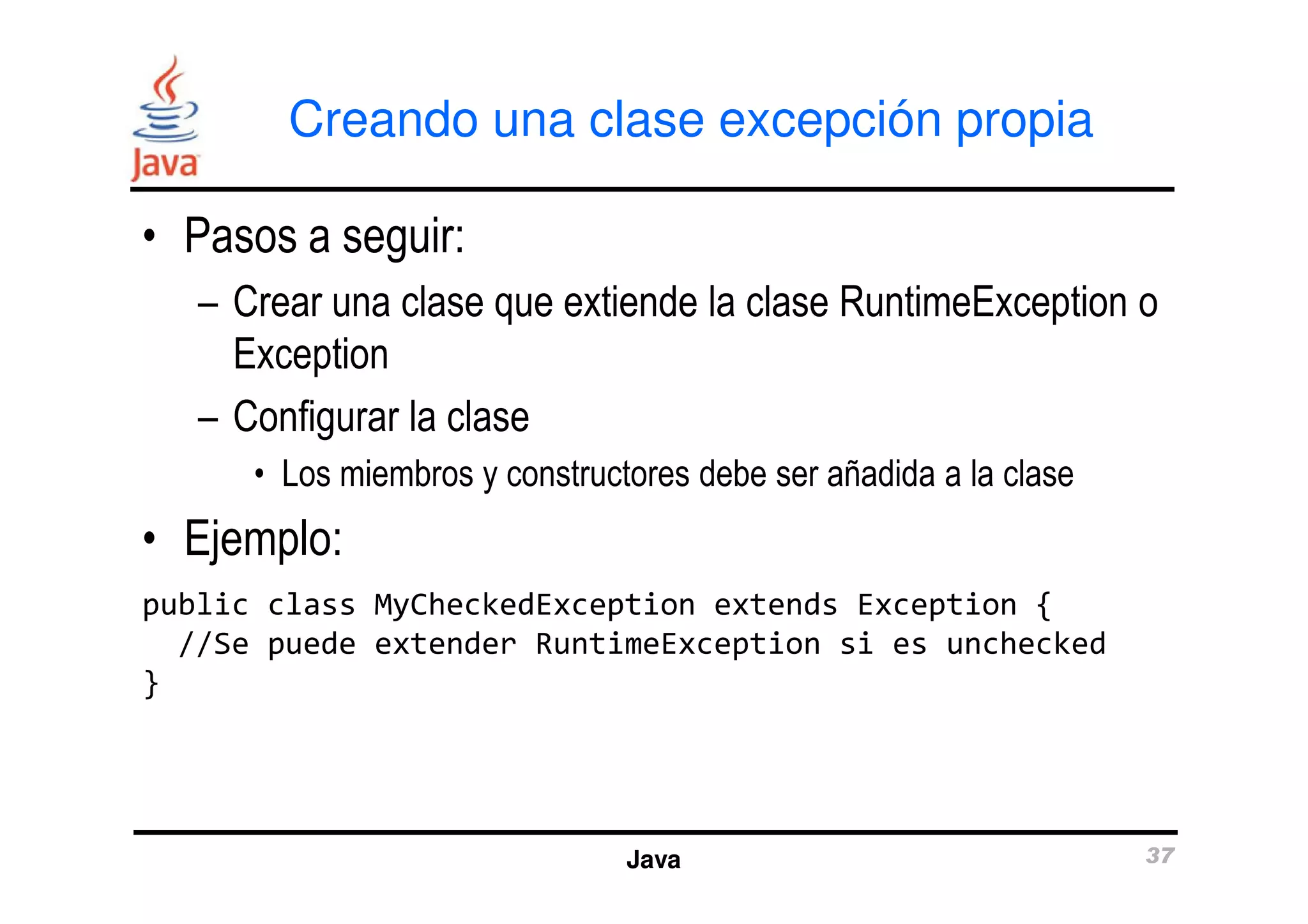 Creando una clase excepción propia 
• Pasos a seguir: 
– Crear una clase que extiende la clase RuntimeException o 
Exception 
– Configurar la clase 
• Los miembros y constructores debe ser añadida a la clase 
• Ejemplo: 
public class MyCheckedException extends Exception { 
//Se puede extender RuntimeException si es unchecked 
Java 37 
} 
 