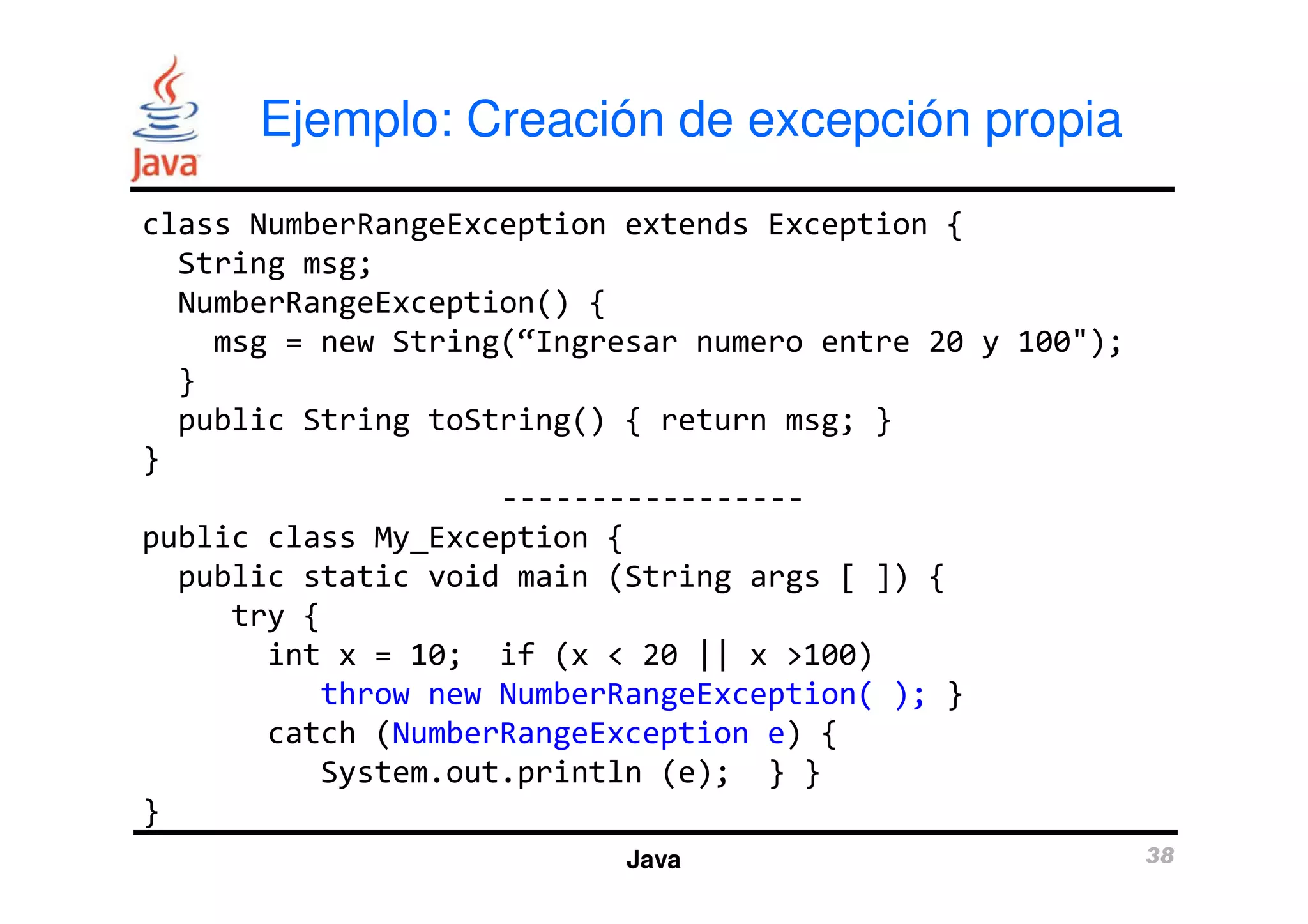 Ejemplo: Creación de excepción propia 
class NumberRangeException extends Exception { 
String msg; 
NumberRangeException() { 
msg = new String(“Ingresar numero entre 20 y 100"); 
} 
public String toString() { return msg; } 
} 
----------------- 
Java 38 
public class My_Exception { 
public static void main (String args [ ]) { 
try { 
int x = 10; if (x < 20 || x >100) 
throw new NumberRangeException( ); } 
catch (NumberRangeException e) { 
System.out.println (e); } } 
} 
 