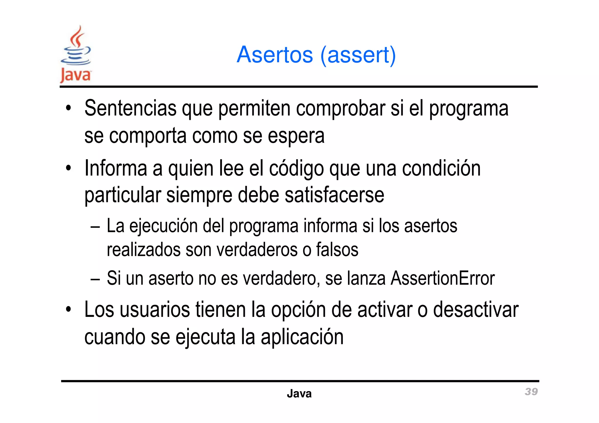 Asertos (assert) 
• Sentencias que permiten comprobar si el programa 
se comporta como se espera 
• Informa a quien lee el código que una condición 
particular siempre debe satisfacerse 
– La ejecución del programa informa si los asertos 
realizados son verdaderos o falsos 
– Si un aserto no es verdadero, se lanza AssertionError 
• Los usuarios tienen la opción de activar o desactivar 
cuando se ejecuta la aplicación 
Java 39 
 