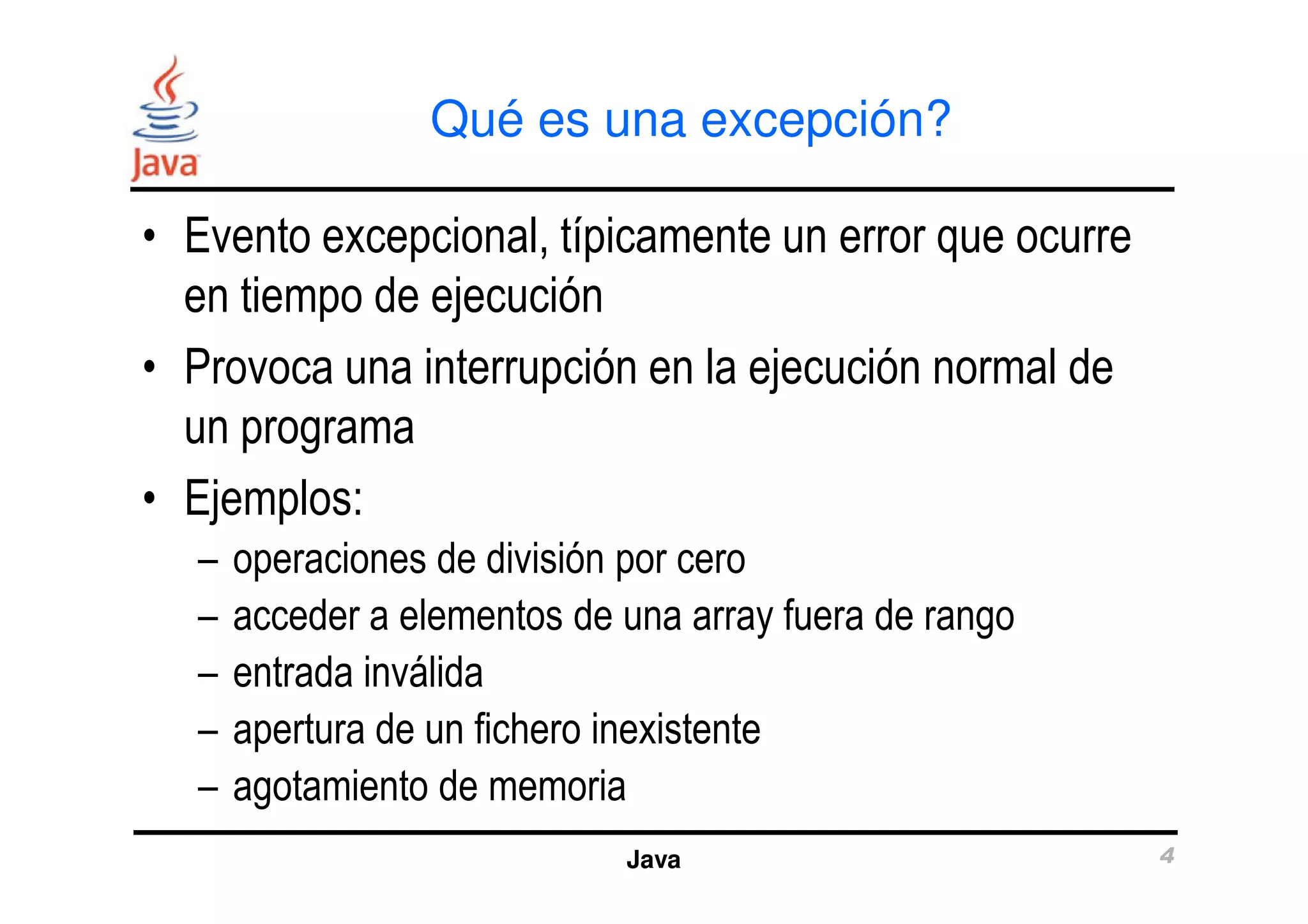 Qué es una excepción? 
• Evento excepcional, típicamente un error que ocurre 
en tiempo de ejecución 
• Provoca una interrupción en la ejecución normal de 
un programa 
Java 4 
• Ejemplos: 
– operaciones de división por cero 
– acceder a elementos de una array fuera de rango 
– entrada inválida 
– apertura de un fichero inexistente 
– agotamiento de memoria 
 