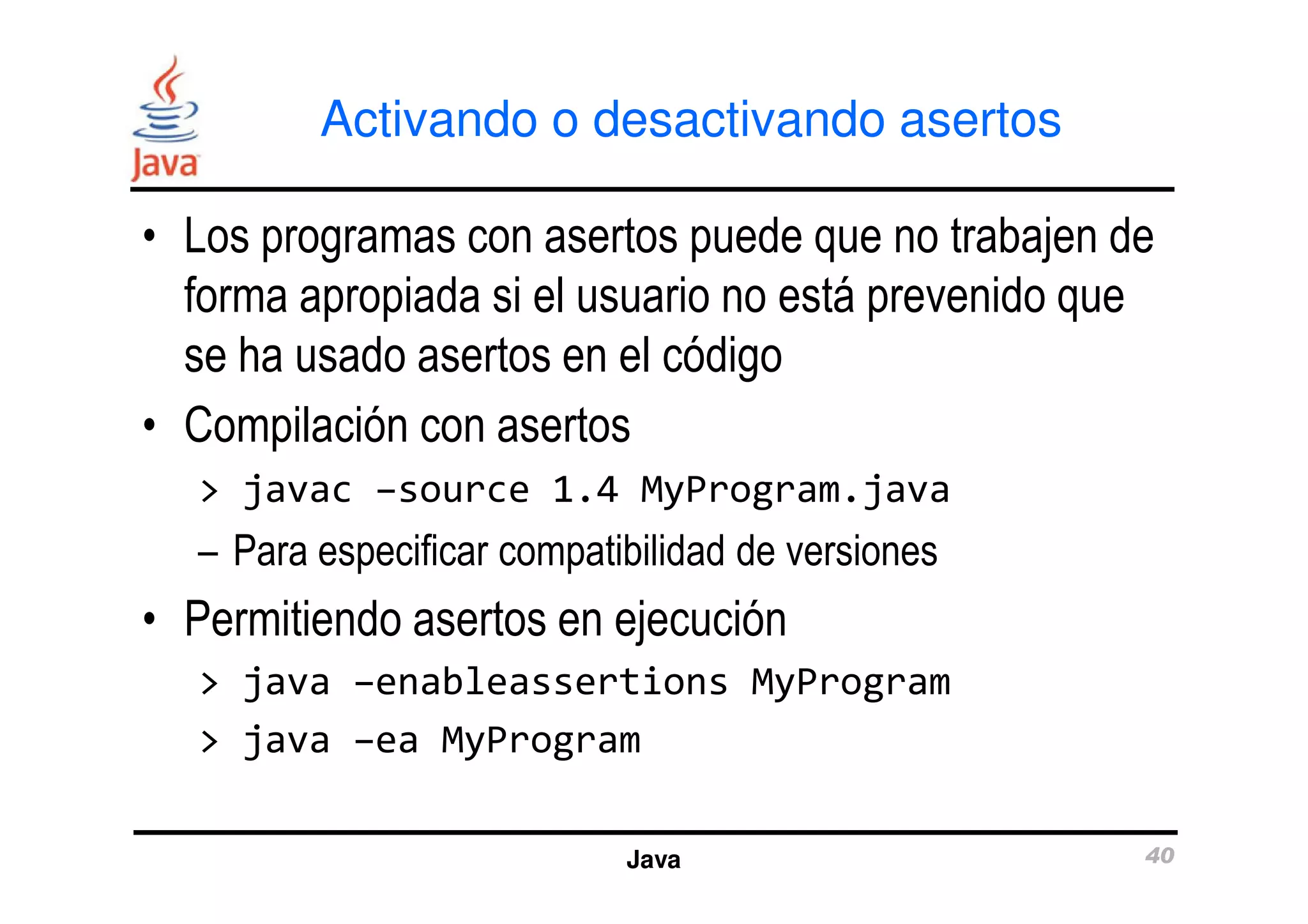 Activando o desactivando asertos 
• Los programas con asertos puede que no trabajen de 
forma apropiada si el usuario no está prevenido que 
se ha usado asertos en el código 
• Compilación con asertos 
> javac –source 1.4 MyProgram.java 
– Para especificar compatibilidad de versiones 
• Permitiendo asertos en ejecución 
> java –enableassertions MyProgram 
> java –ea MyProgram 
Java 40 
 