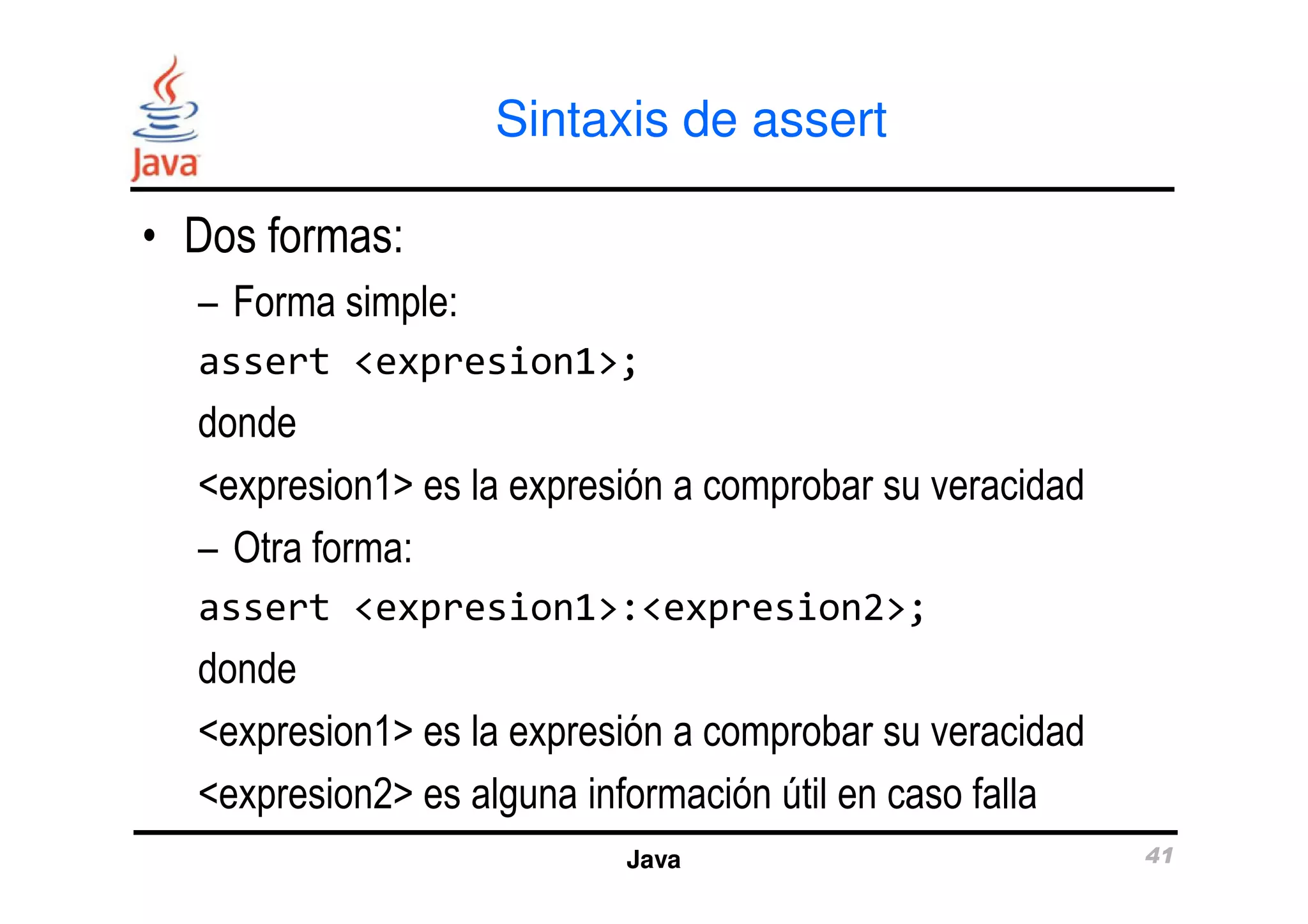 Sintaxis de assert 
• Dos formas: 
– Forma simple: 
assert <expresion1>; 
donde 
<expresion1> es la expresión a comprobar su veracidad 
– Otra forma: 
assert <expresion1>:<expresion2>; 
donde 
<expresion1> es la expresión a comprobar su veracidad 
<expresion2> es alguna información útil en caso falla 
Java 41 
 