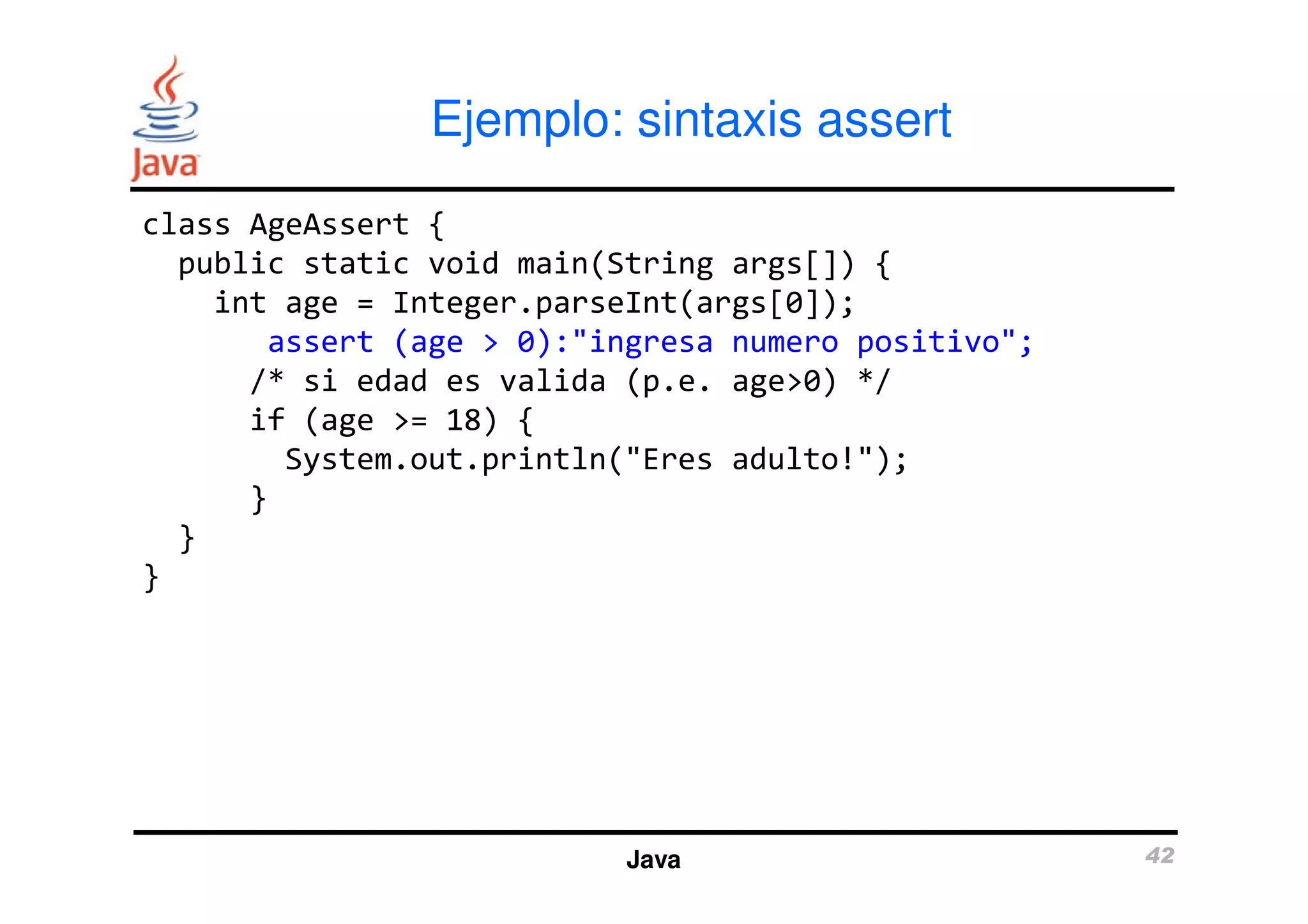Ejemplo: sintaxis assert 
class AgeAssert { 
public static void main(String args[]) { 
int age = Integer.parseInt(args[0]); 
assert (age > 0):"ingresa numero positivo"; 
/* si edad es valida (p.e. age>0) */ 
if (age >= 18) { 
System.out.println("Eres adulto!"); 
Java 42 
} 
} 
} 
