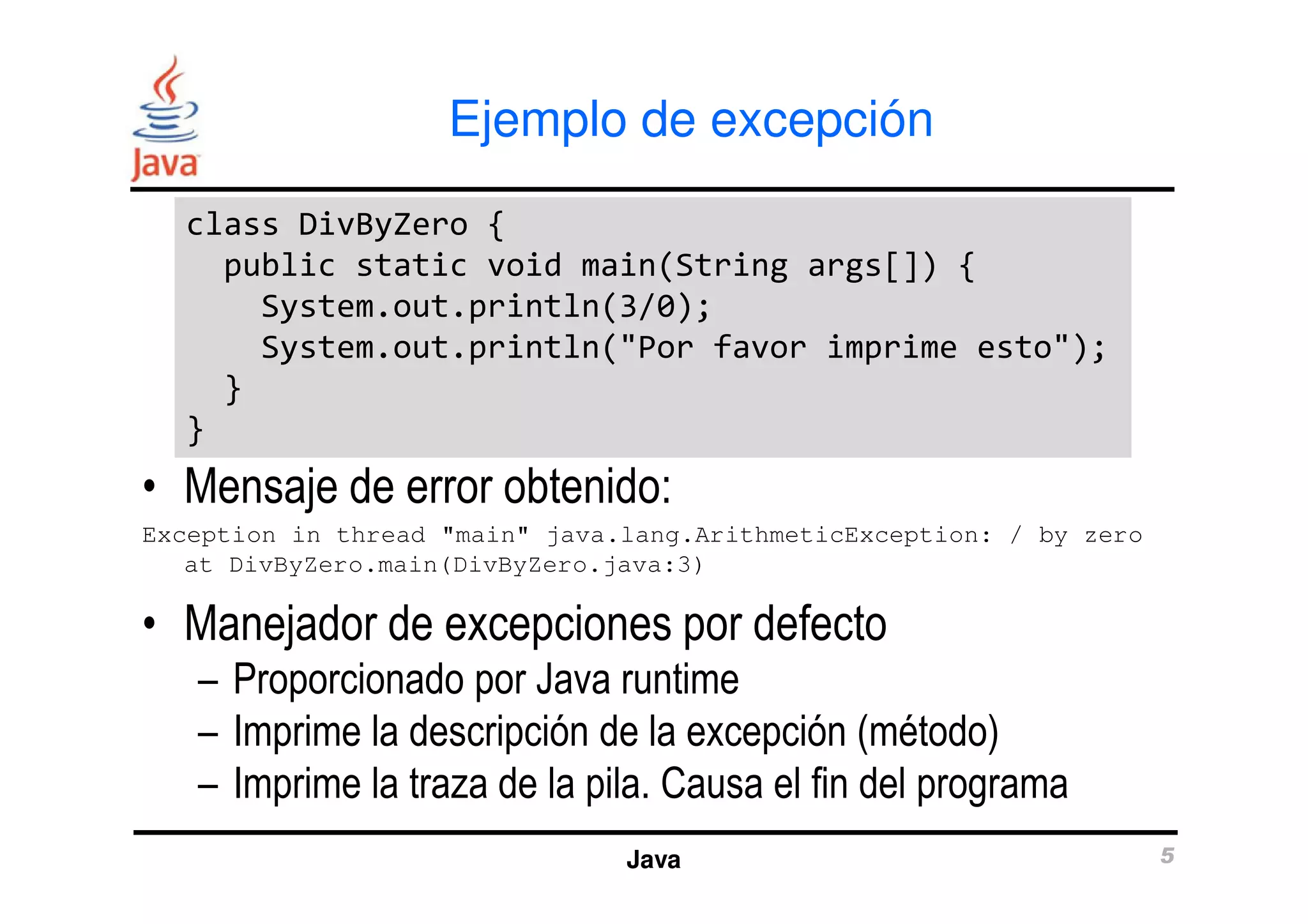 Ejemplo de excepción 
class DivByZero { 
public static void main(String args[]) { 
System.out.println(3/0); 
System.out.println("Por favor imprime esto"); 
} 
} 
• Mensaje de error obtenido: 
Exception in thread "main" java.lang.ArithmeticException: / by zero 
at DivByZero.main(DivByZero.java:3) 
• Manejador de excepciones por defecto 
– Proporcionado por Java runtime 
– Imprime la descripción de la excepción (método) 
– Imprime la traza de la pila. Causa el fin del programa 
Java 5 
 