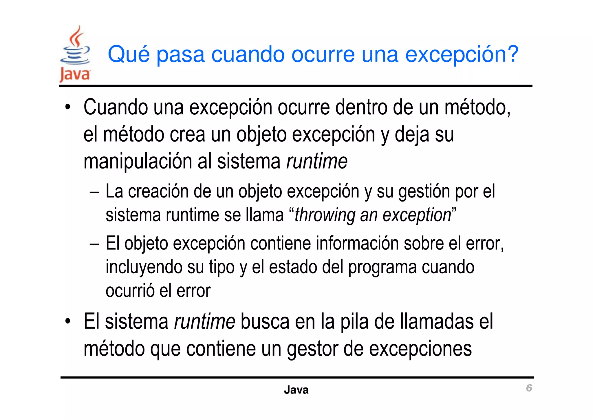 Qué pasa cuando ocurre una excepción? 
• Cuando una excepción ocurre dentro de un método, 
el método crea un objeto excepción y deja su 
manipulación al sistema runtime 
– La creación de un objeto excepción y su gestión por el 
sistema runtime se llama “throwing an exception” 
– El objeto excepción contiene información sobre el error, 
incluyendo su tipo y el estado del programa cuando 
ocurrió el error 
• El sistema runtime busca en la pila de llamadas el 
método que contiene un gestor de excepciones 
Java 6 
 