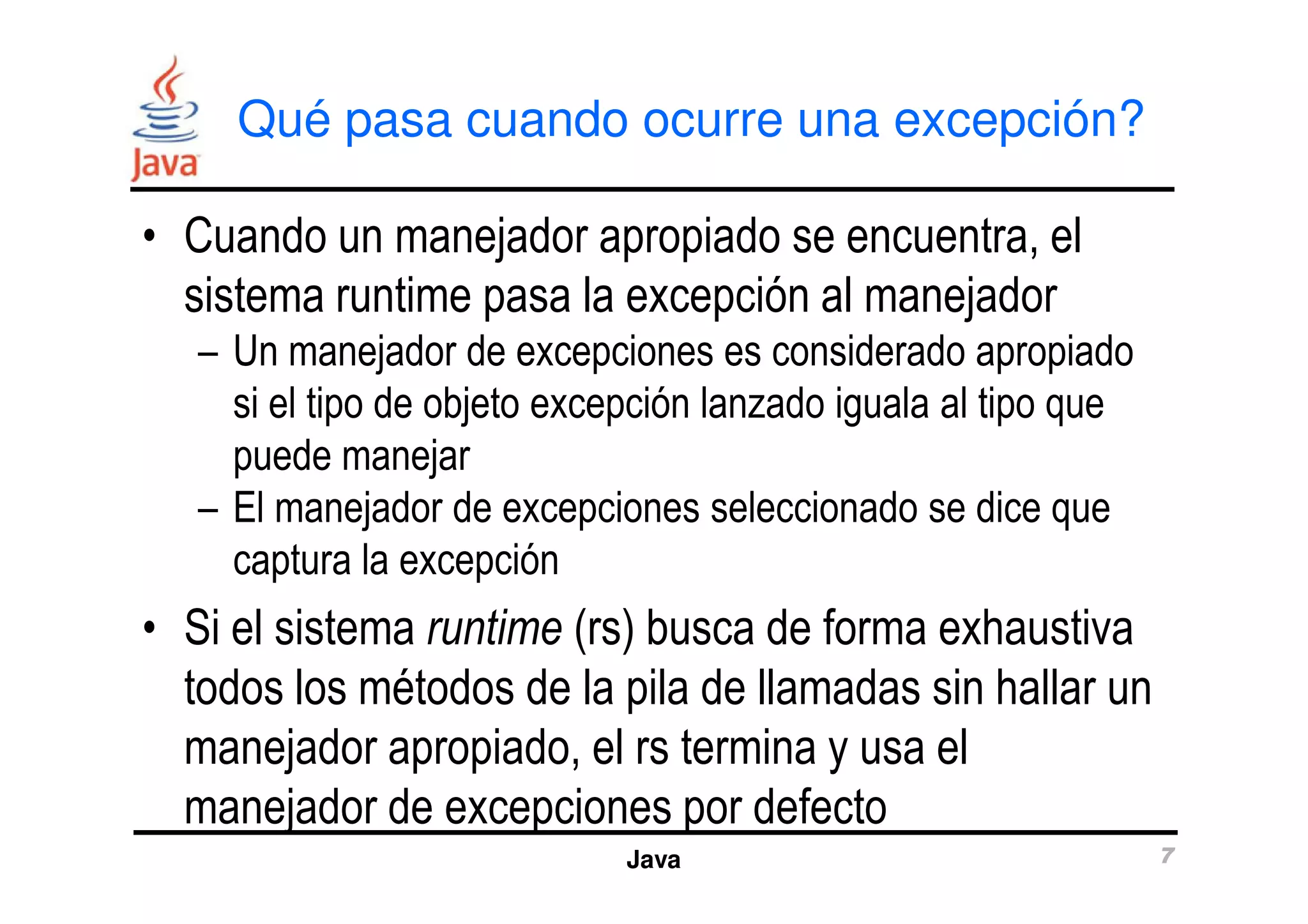 Qué pasa cuando ocurre una excepción? 
• Cuando un manejador apropiado se encuentra, el 
sistema runtime pasa la excepción al manejador 
– Un manejador de excepciones es considerado apropiado 
si el tipo de objeto excepción lanzado iguala al tipo que 
puede manejar 
– El manejador de excepciones seleccionado se dice que 
captura la excepción 
• Si el sistema runtime (rs) busca de forma exhaustiva 
todos los métodos de la pila de llamadas sin hallar un 
manejador apropiado, el rs termina y usa el 
manejador de excepciones por defecto 
Java 7 
 
