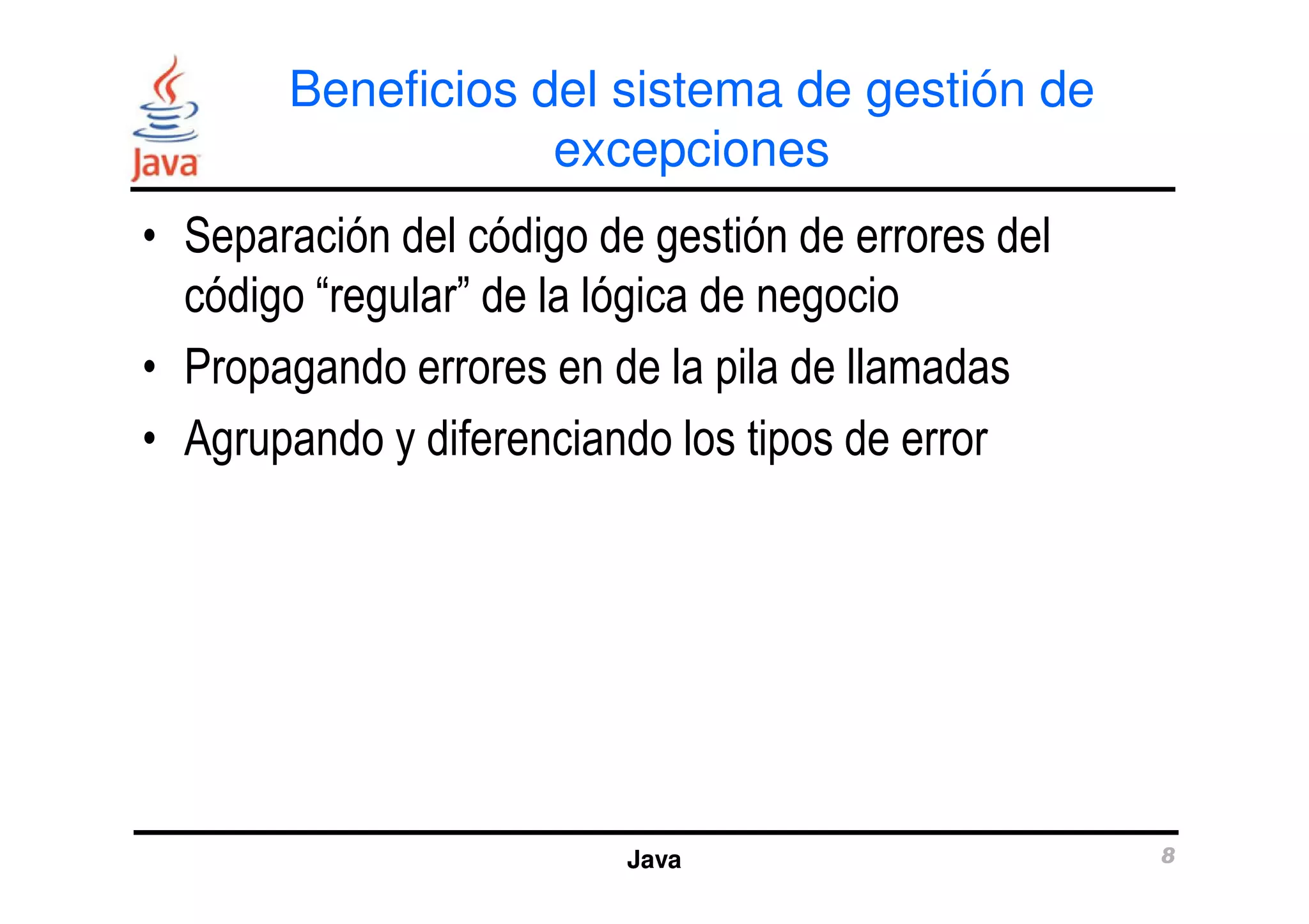 Beneficios del sistema de gestión de 
excepciones 
• Separación del código de gestión de errores del 
código “regular” de la lógica de negocio 
• Propagando errores en de la pila de llamadas 
• Agrupando y diferenciando los tipos de error 
Java 8 
 