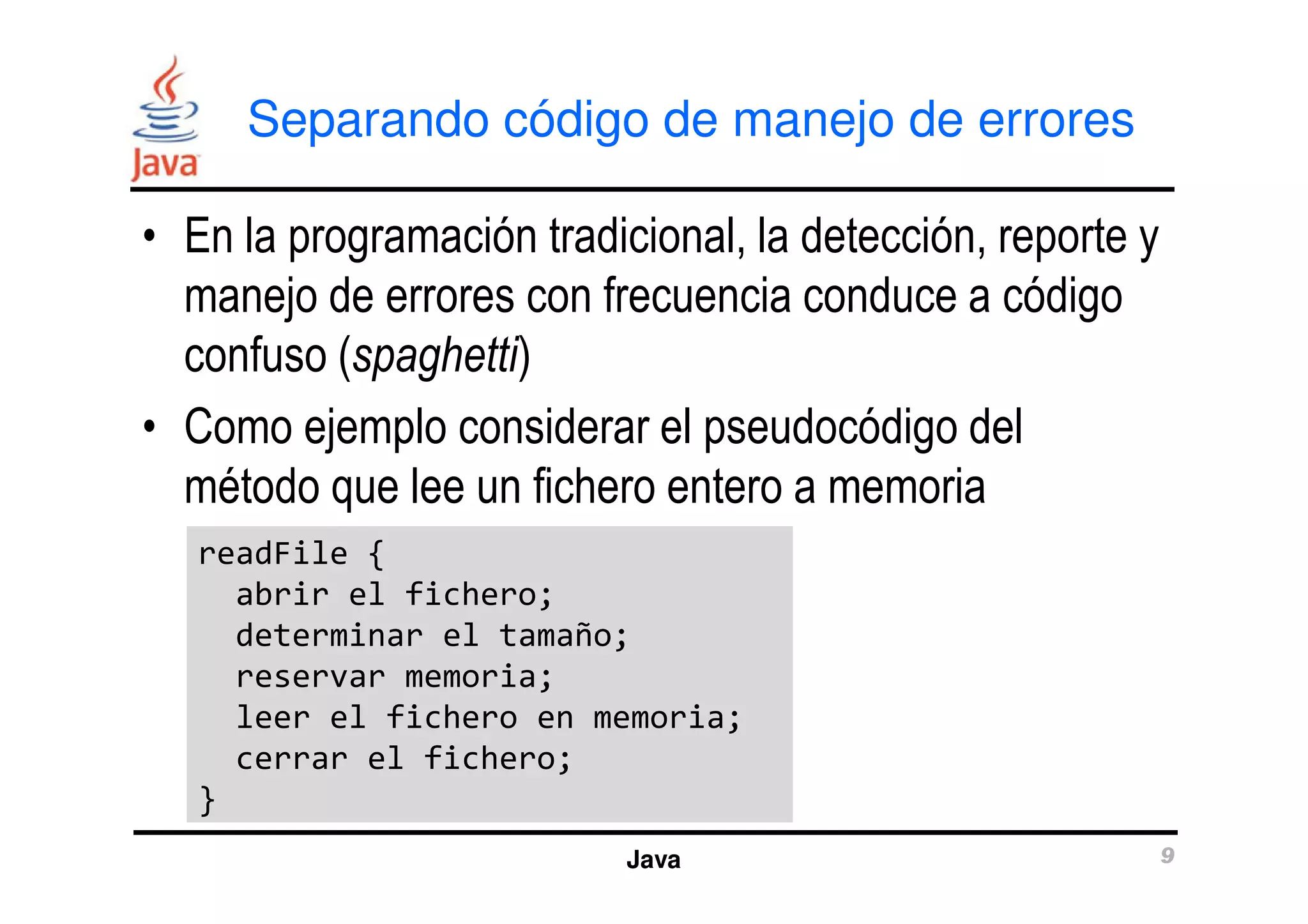 Separando código de manejo de errores 
• En la programación tradicional, la detección, reporte y 
manejo de errores con frecuencia conduce a código 
confuso (spaghetti) 
• Como ejemplo considerar el pseudocódigo del 
método que lee un fichero entero a memoria 
Java 9 
readFile { 
abrir el fichero; 
determinar el tamaño; 
reservar memoria; 
leer el fichero en memoria; 
cerrar el fichero; 
} 
 