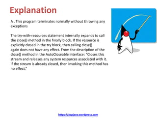 Explanation
A . This program terminates normally without throwing any
exceptions
The try-with-resources statement internally expands to call
the close() method in the finally block. If the resource is
explicitly closed in the try block, then calling close()
again does not have any effect. From the description of the
close() method in the AutoCloseable interface: “Closes this
stream and releases any system resources associated with it.
If the stream is already closed, then invoking this method has
no effect.”
https://ocpjava.wordpress.com
 
