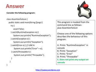 Answer
Consider the following program:
class AssertionFailure {
public static void main(String []args) {
try {
assert false;
} catch(RuntimeException re) {
System.out.println("RuntimeException");
} catch(Exception e) {
System.out.println("Exception");
} catch(Error e) { // LINE A
System.out.println("Error" + e);
} catch(Throwable t) {
System.out.println("Throwable");
}
}
}
https://ocpjava.wordpress.com
This program is invoked from the
command line as follows:
java AssertionFailure
Choose one of the following options
describes the behaviour of this
program:
A. Prints "RuntimeException" in
console
B. Prints "Exception"
C. Prints "Error"
D. Prints "Throwable"
E. Does not print any output on
console
 