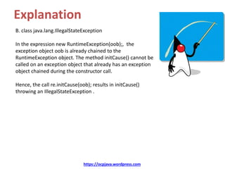 Explanation
B. class java.lang.IllegalStateException
In the expression new RuntimeException(oob);, the
exception object oob is already chained to the
RuntimeException object. The method initCause() cannot be
called on an exception object that already has an exception
object chained during the constructor call.
Hence, the call re.initCause(oob); results in initCause()
throwing an IllegalStateException .
https://ocpjava.wordpress.com
 