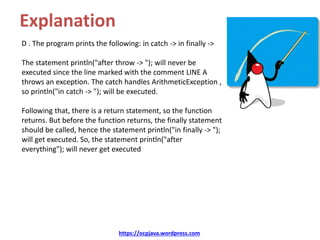 Explanation
D . The program prints the following: in catch -> in finally ->
The statement println("after throw -> "); will never be
executed since the line marked with the comment LINE A
throws an exception. The catch handles ArithmeticException ,
so println("in catch -> "); will be executed.
Following that, there is a return statement, so the function
returns. But before the function returns, the finally statement
should be called, hence the statement println("in finally -> ");
will get executed. So, the statement println("after
everything"); will never get executed
https://ocpjava.wordpress.com
 