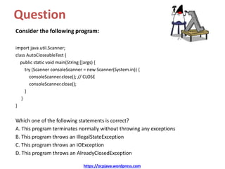 Question
Consider the following program:
import java.util.Scanner;
class AutoCloseableTest {
public static void main(String []args) {
try (Scanner consoleScanner = new Scanner(System.in)) {
consoleScanner.close(); // CLOSE
consoleScanner.close();
}
}
}
Which one of the following statements is correct?
A. This program terminates normally without throwing any exceptions
B. This program throws an IllegalStateException
C. This program throws an IOException
D. This program throws an AlreadyClosedException
https://ocpjava.wordpress.com
 