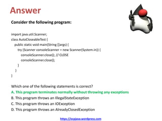 Answer
Consider the following program:
import java.util.Scanner;
class AutoCloseableTest {
public static void main(String []args) {
try (Scanner consoleScanner = new Scanner(System.in)) {
consoleScanner.close(); // CLOSE
consoleScanner.close();
}
}
}
Which one of the following statements is correct?
A. This program terminates normally without throwing any exceptions
B. This program throws an IllegalStateException
C. This program throws an IOException
D. This program throws an AlreadyClosedException
https://ocpjava.wordpress.com
 