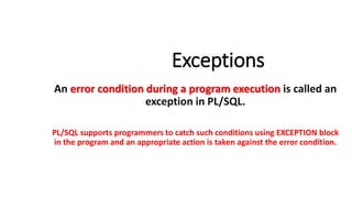 Exceptions
An error condition during a program execution is called an
exception in PL/SQL.
PL/SQL supports programmers to catch such conditions using EXCEPTION block
in the program and an appropriate action is taken against the error condition.
 