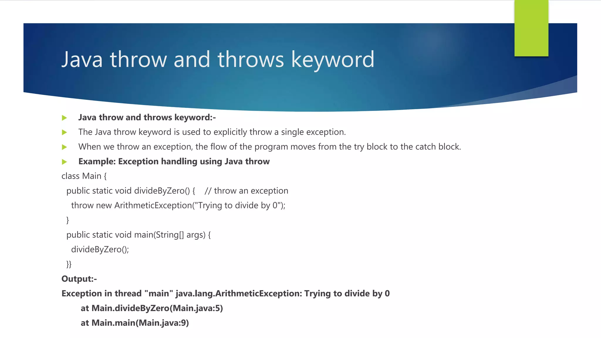 Java throw and throws keyword
 Java throw and throws keyword:-
 The Java throw keyword is used to explicitly throw a single exception.
 When we throw an exception, the flow of the program moves from the try block to the catch block.
 Example: Exception handling using Java throw
class Main {
public static void divideByZero() { // throw an exception
throw new ArithmeticException("Trying to divide by 0");
}
public static void main(String[] args) {
divideByZero();
}}
Output:-
Exception in thread "main" java.lang.ArithmeticException: Trying to divide by 0
at Main.divideByZero(Main.java:5)
at Main.main(Main.java:9)
 