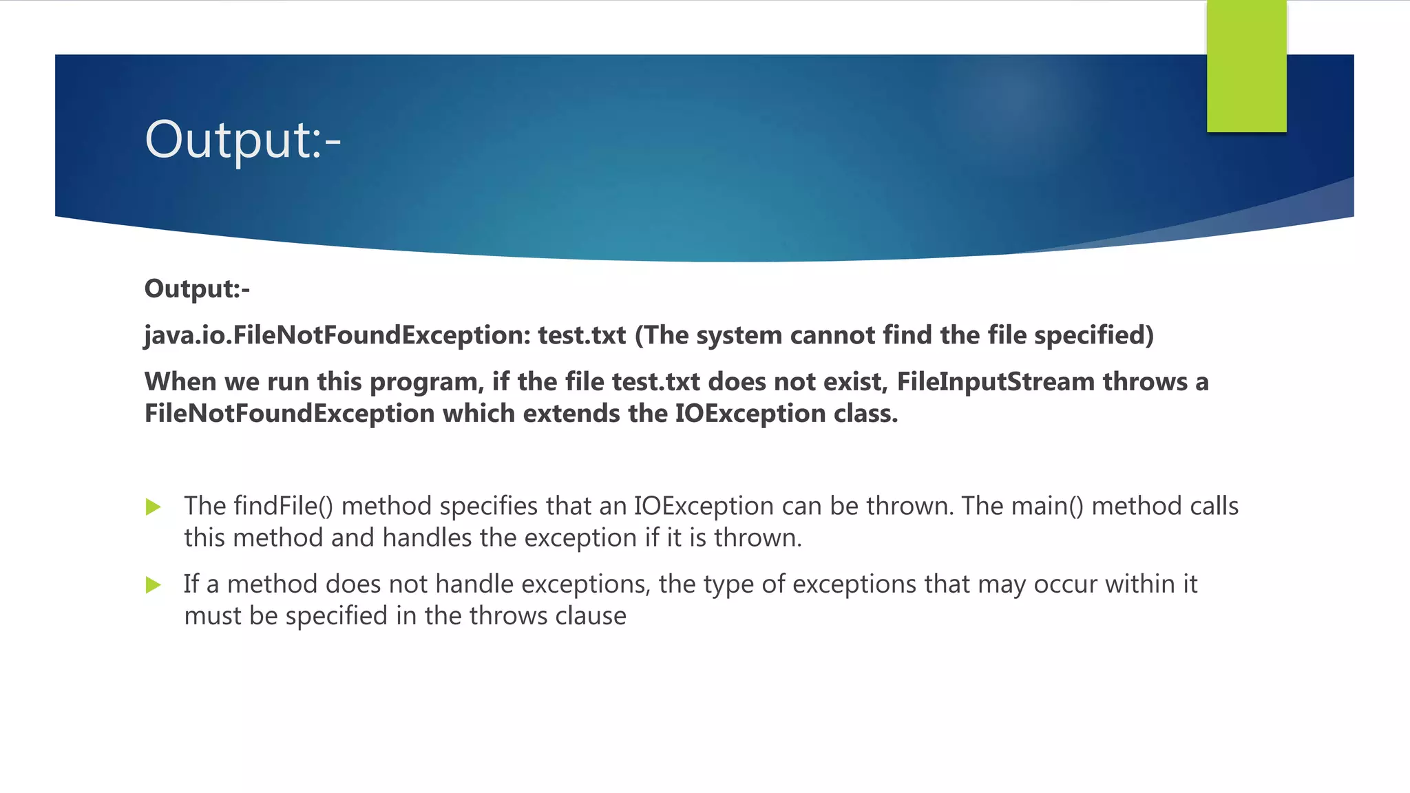 Output:-
Output:-
java.io.FileNotFoundException: test.txt (The system cannot find the file specified)
When we run this program, if the file test.txt does not exist, FileInputStream throws a
FileNotFoundException which extends the IOException class.
 The findFile() method specifies that an IOException can be thrown. The main() method calls
this method and handles the exception if it is thrown.
 If a method does not handle exceptions, the type of exceptions that may occur within it
must be specified in the throws clause
 
