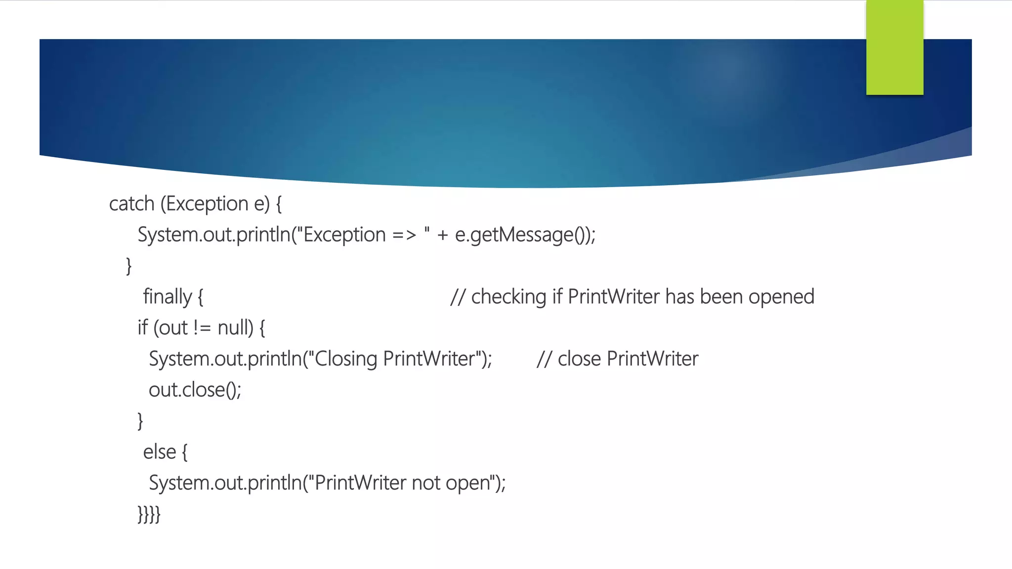 catch (Exception e) {
System.out.println("Exception => " + e.getMessage());
}
finally { // checking if PrintWriter has been opened
if (out != null) {
System.out.println("Closing PrintWriter"); // close PrintWriter
out.close();
}
else {
System.out.println("PrintWriter not open");
}}}}
 