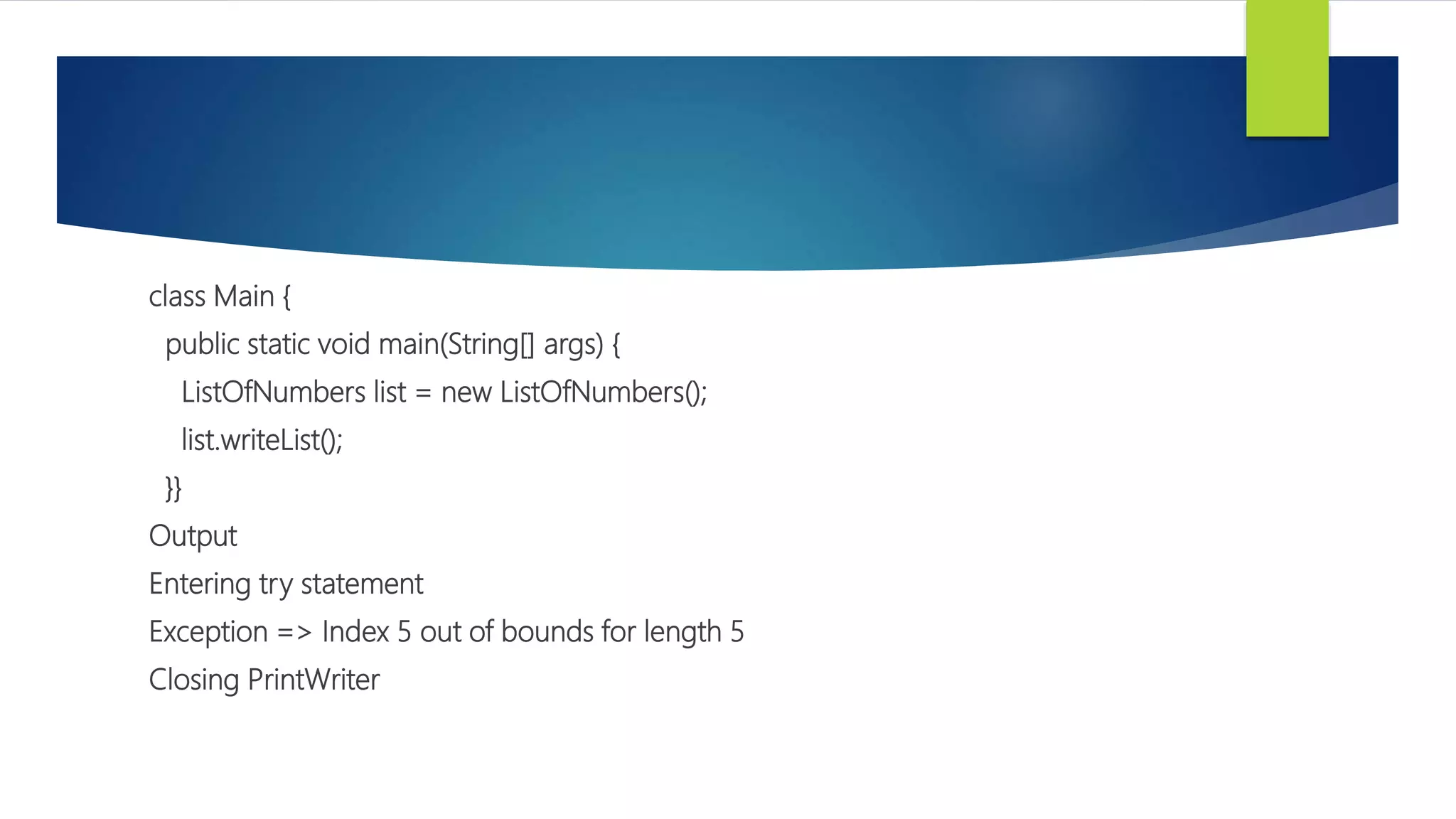 class Main {
public static void main(String[] args) {
ListOfNumbers list = new ListOfNumbers();
list.writeList();
}}
Output
Entering try statement
Exception => Index 5 out of bounds for length 5
Closing PrintWriter
 