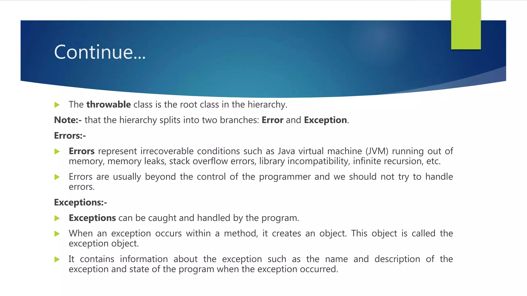 Continue...
 The throwable class is the root class in the hierarchy.
Note:- that the hierarchy splits into two branches: Error and Exception.
Errors:-
 Errors represent irrecoverable conditions such as Java virtual machine (JVM) running out of
memory, memory leaks, stack overflow errors, library incompatibility, infinite recursion, etc.
 Errors are usually beyond the control of the programmer and we should not try to handle
errors.
Exceptions:-
 Exceptions can be caught and handled by the program.
 When an exception occurs within a method, it creates an object. This object is called the
exception object.
 It contains information about the exception such as the name and description of the
exception and state of the program when the exception occurred.
 