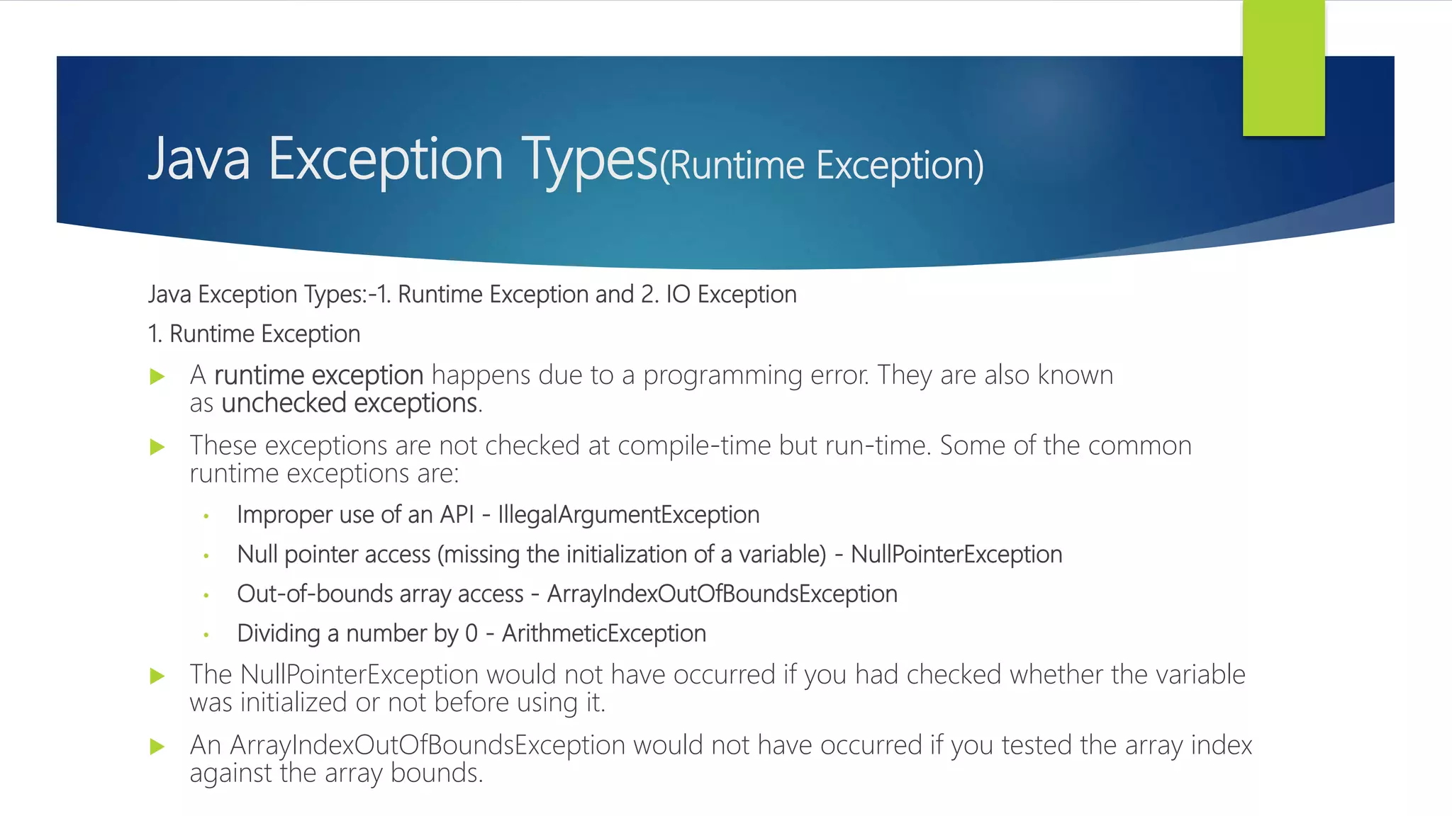 Java Exception Types(Runtime Exception)
Java Exception Types:-1. Runtime Exception and 2. IO Exception
1. Runtime Exception
 A runtime exception happens due to a programming error. They are also known
as unchecked exceptions.
 These exceptions are not checked at compile-time but run-time. Some of the common
runtime exceptions are:
• Improper use of an API - IllegalArgumentException
• Null pointer access (missing the initialization of a variable) - NullPointerException
• Out-of-bounds array access - ArrayIndexOutOfBoundsException
• Dividing a number by 0 - ArithmeticException
 The NullPointerException would not have occurred if you had checked whether the variable
was initialized or not before using it.
 An ArrayIndexOutOfBoundsException would not have occurred if you tested the array index
against the array bounds.
 