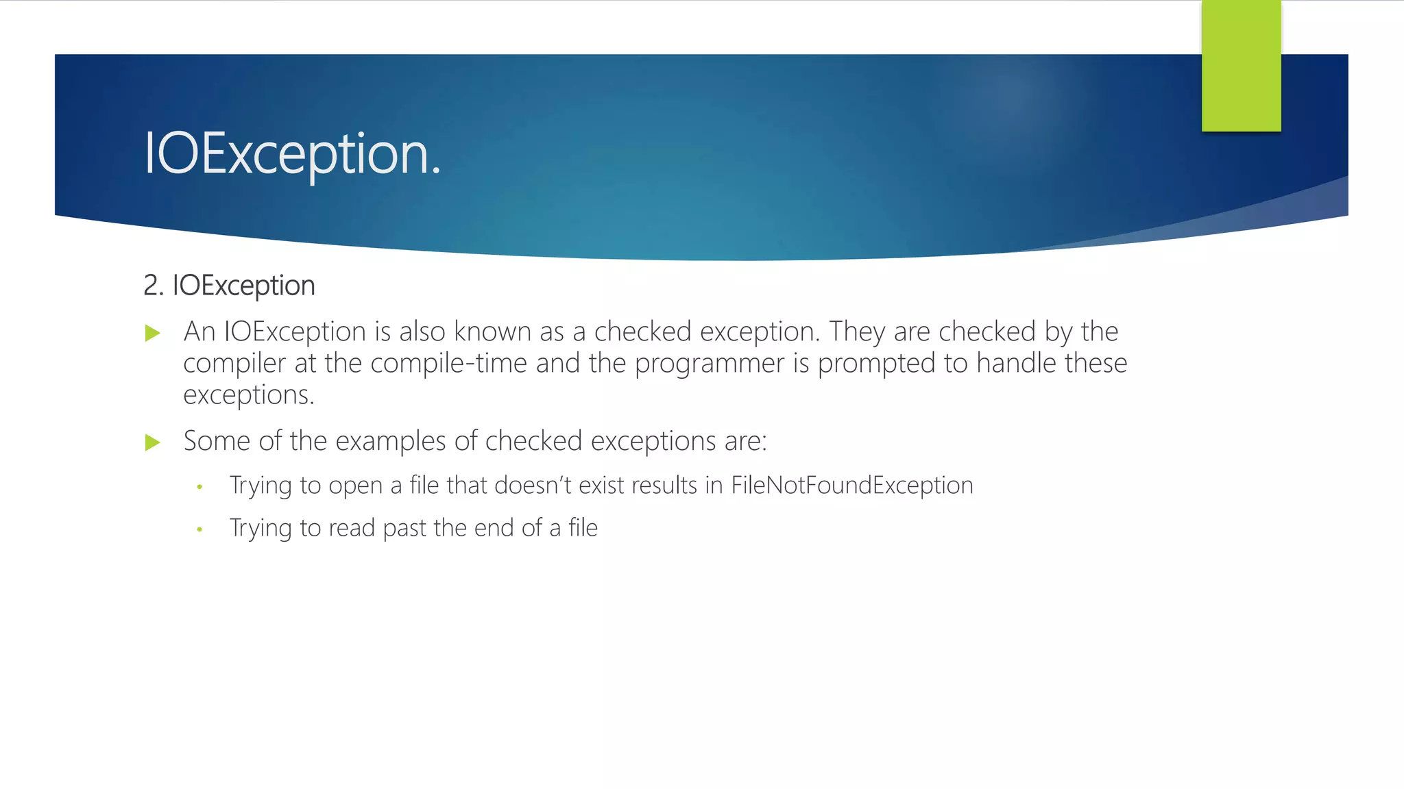 IOException.
2. IOException
 An IOException is also known as a checked exception. They are checked by the
compiler at the compile-time and the programmer is prompted to handle these
exceptions.
 Some of the examples of checked exceptions are:
• Trying to open a file that doesn’t exist results in FileNotFoundException
• Trying to read past the end of a file
 