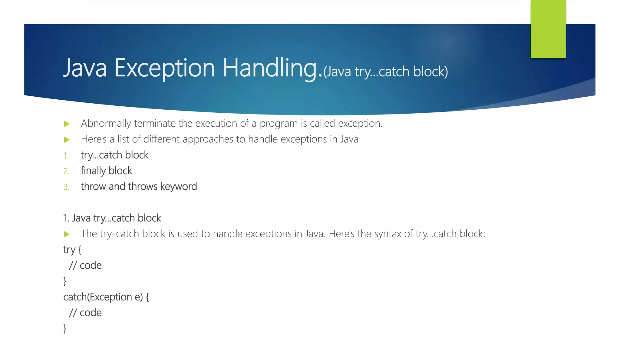 Java Exception Handling.(Java try...catch block)
 Abnormally terminate the execution of a program is called exception.
 Here's a list of different approaches to handle exceptions in Java.
1. try...catch block
2. finally block
3. throw and throws keyword
1. Java try...catch block
 The try-catch block is used to handle exceptions in Java. Here's the syntax of try...catch block:
try {
// code
}
catch(Exception e) {
// code
}
 