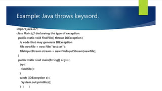Example: Java throws keyword.
import java.io.*;
class Main {// declareing the type of exception
public static void findFile() throws IOException {
// code that may generate IOException
File newFile = new File("test.txt");
FileInputStream stream = new FileInputStream(newFile);
}
public static void main(String[] args) {
try {
findFile();
}
catch (IOException e) {
System.out.println(e);
} } }
 
