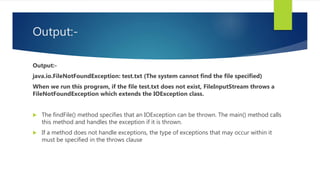 Output:-
Output:-
java.io.FileNotFoundException: test.txt (The system cannot find the file specified)
When we run this program, if the file test.txt does not exist, FileInputStream throws a
FileNotFoundException which extends the IOException class.
 The findFile() method specifies that an IOException can be thrown. The main() method calls
this method and handles the exception if it is thrown.
 If a method does not handle exceptions, the type of exceptions that may occur within it
must be specified in the throws clause
 