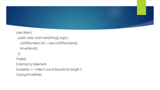 class Main {
public static void main(String[] args) {
ListOfNumbers list = new ListOfNumbers();
list.writeList();
}}
Output
Entering try statement
Exception => Index 5 out of bounds for length 5
Closing PrintWriter
 
