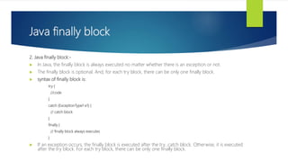 Java finally block
2. Java finally block:-
 In Java, the finally block is always executed no matter whether there is an exception or not.
 The finally block is optional. And, for each try block, there can be only one finally block.
 syntax of finally block is:
try {
//code
}
catch (ExceptionType1 e1) {
// catch block
}
finally {
// finally block always executes
}
 If an exception occurs, the finally block is executed after the try...catch block. Otherwise, it is executed
after the try block. For each try block, there can be only one finally block.
 