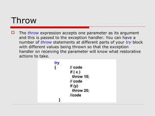 Throw
 The throw expression accepts one parameter as its argument
and this is passed to the exception handler. You can have a
number of throw statements at different parts of your try block
with different values being thrown so that the exception
handler on receiving the parameter will know what restorative
actions to take.
try
{ // code
if ( x )
throw 10;
// code
if (y)
throw 20;
//code
}
 