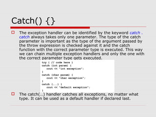 Catch() {}
 The exception handler can be identified by the keyword catch .
catch always takes only one parameter. The type of the catch
parameter is important as the type of the argument passed by
the throw expression is checked against it and the catch
function with the correct parameter type is executed. This way
we can chain multiple exception handlers and only the one with
the correct parameter type gets executed.
 The catch(…) handler catches all exceptions, no matter what
type. It can be used as a default handler if declared last.
try { // code here }
catch (int param) {
cout << "int exception";
}
catch (char param) {
cout << "char exception";
}
catch (...) {
cout << "default exception";
}
 