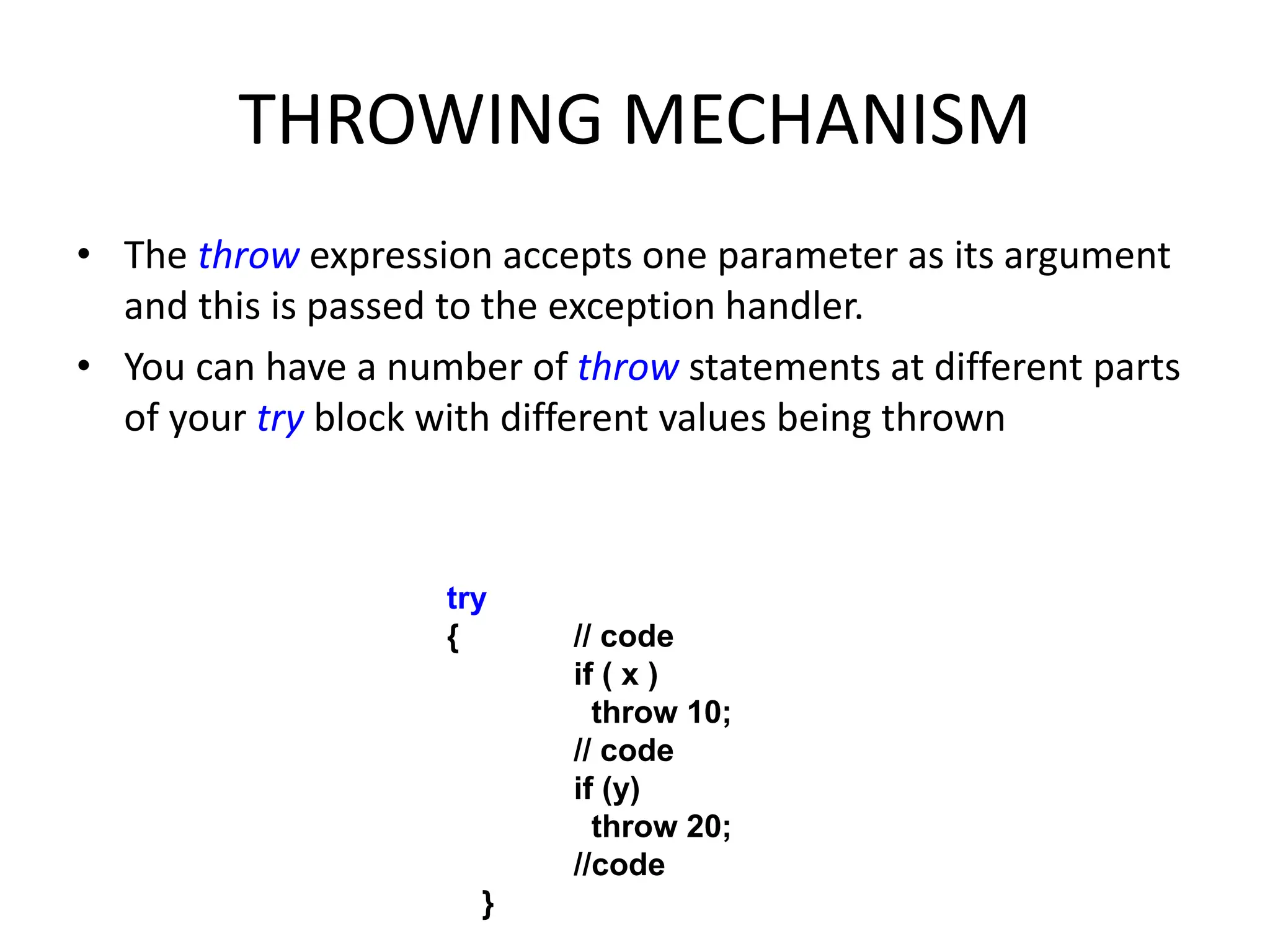 THROWING MECHANISM
• The throw expression accepts one parameter as its argument
and this is passed to the exception handler.
• You can have a number of throw statements at different parts
of your try block with different values being thrown
try
{ // code
if ( x )
throw 10;
// code
if (y)
throw 20;
//code
}
 