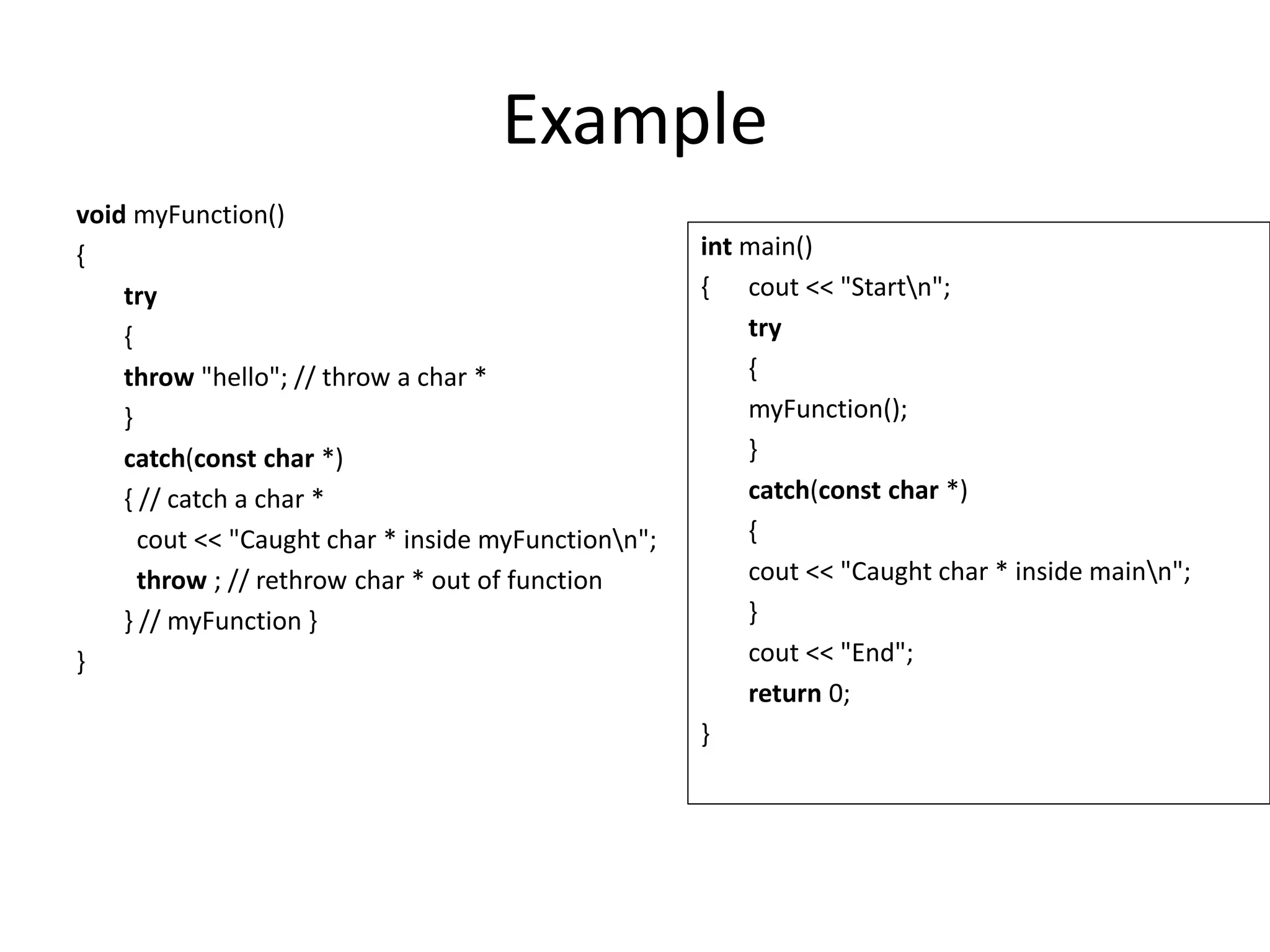 Example
void myFunction()
{
try
{
throw "hello"; // throw a char *
}
catch(const char *)
{ // catch a char *
cout << "Caught char * inside myFunctionn";
throw ; // rethrow char * out of function
} // myFunction }
}
int main()
{ cout << "Startn";
try
{
myFunction();
}
catch(const char *)
{
cout << "Caught char * inside mainn";
}
cout << "End";
return 0;
}
 