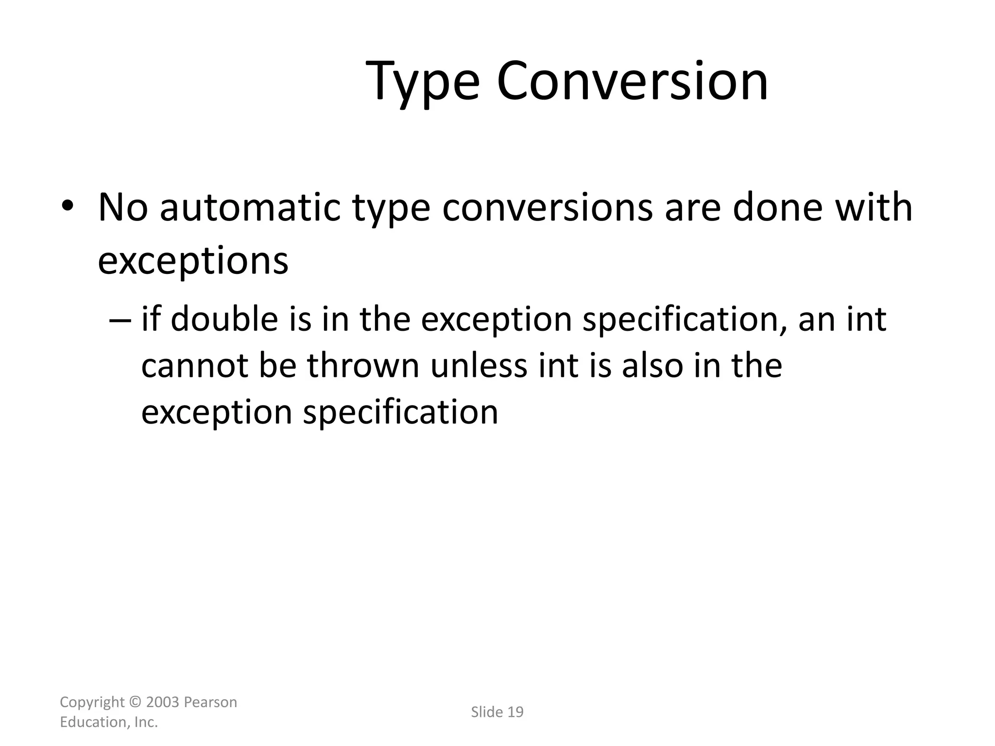 Copyright © 2003 Pearson
Education, Inc.
Slide 19
Type Conversion
• No automatic type conversions are done with
exceptions
– if double is in the exception specification, an int
cannot be thrown unless int is also in the
exception specification
 