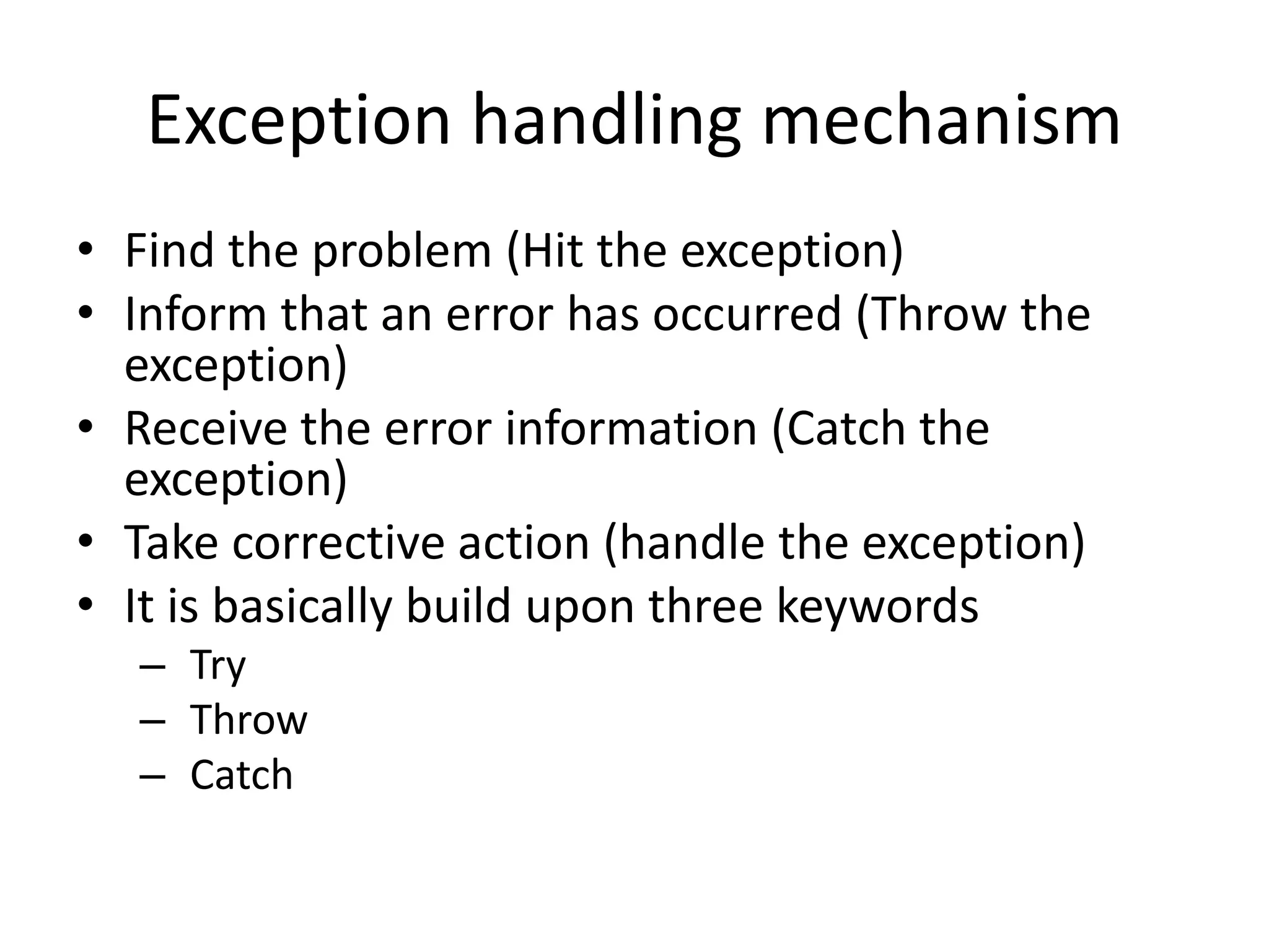 Exception handling mechanism
• Find the problem (Hit the exception)
• Inform that an error has occurred (Throw the
exception)
• Receive the error information (Catch the
exception)
• Take corrective action (handle the exception)
• It is basically build upon three keywords
– Try
– Throw
– Catch
 