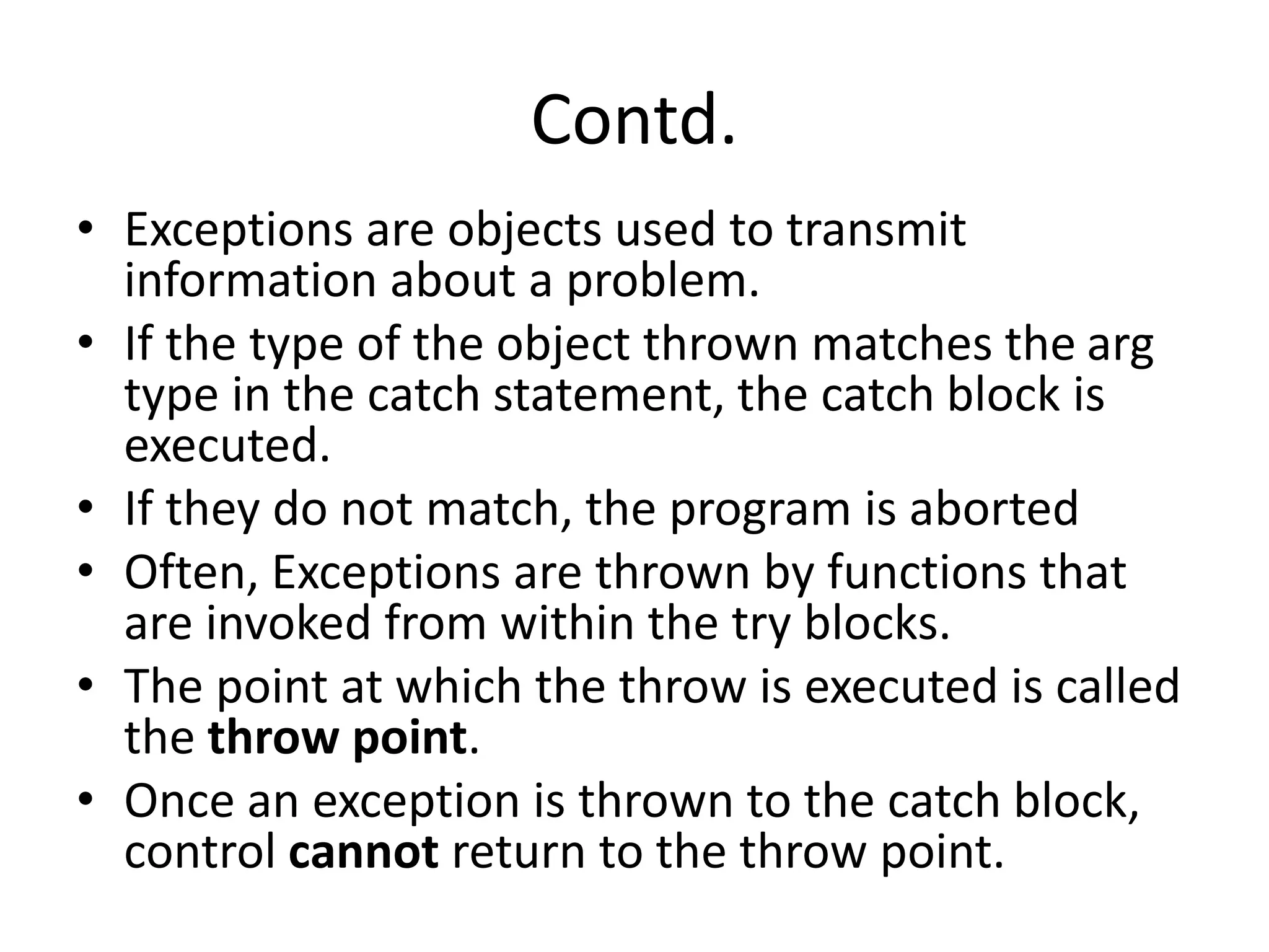 Contd.
• Exceptions are objects used to transmit
information about a problem.
• If the type of the object thrown matches the arg
type in the catch statement, the catch block is
executed.
• If they do not match, the program is aborted
• Often, Exceptions are thrown by functions that
are invoked from within the try blocks.
• The point at which the throw is executed is called
the throw point.
• Once an exception is thrown to the catch block,
control cannot return to the throw point.
 