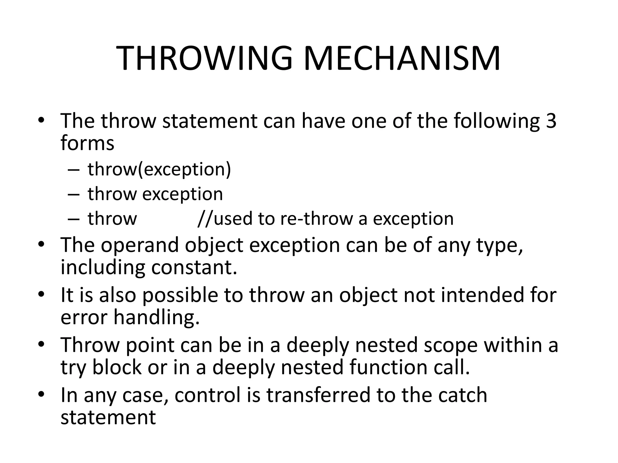 THROWING MECHANISM
• The throw statement can have one of the following 3
forms
– throw(exception)
– throw exception
– throw //used to re-throw a exception
• The operand object exception can be of any type,
including constant.
• It is also possible to throw an object not intended for
error handling.
• Throw point can be in a deeply nested scope within a
try block or in a deeply nested function call.
• In any case, control is transferred to the catch
statement
 