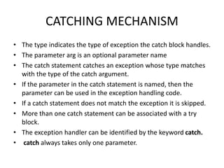 CATCHING MECHANISM
• The type indicates the type of exception the catch block handles.
• The parameter arg is an optional parameter name
• The catch statement catches an exception whose type matches
with the type of the catch argument.
• If the parameter in the catch statement is named, then the
parameter can be used in the exception handling code.
• If a catch statement does not match the exception it is skipped.
• More than one catch statement can be associated with a try
block.
• The exception handler can be identified by the keyword catch.
• catch always takes only one parameter.
 