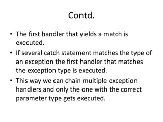 Contd.
• The first handler that yields a match is
executed.
• If several catch statement matches the type of
an exception the first handler that matches
the exception type is executed.
• This way we can chain multiple exception
handlers and only the one with the correct
parameter type gets executed.
 
