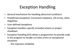 Exception Handling
• General mechanism for handling abnormal conditions
• Predefined exceptions: Constraint violations, I/O errors, other
illegalities
• User-defined exceptions
• Exception handlers specify remedial actions or proper
shutdown.
• Exception handling (EH) allows a programmer to provide code
in the program to handle run-time errors or exceptional
situations
– this improves reliability
 