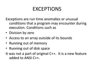 EXCEPTIONS
Exceptions are run time anomalies or unusual
conditions that a program may encounter during
execution. Conditions such as
• Division by zero
• Access to an array outside of its bounds
• Running out of memory
• Running out of disk space
It was not a part of original C++. It is a new feature
added to ANSI C++.
 