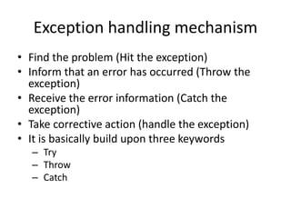 Exception handling mechanism
• Find the problem (Hit the exception)
• Inform that an error has occurred (Throw the
exception)
• Receive the error information (Catch the
exception)
• Take corrective action (handle the exception)
• It is basically build upon three keywords
– Try
– Throw
– Catch
 