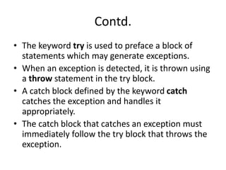Contd.
• The keyword try is used to preface a block of
statements which may generate exceptions.
• When an exception is detected, it is thrown using
a throw statement in the try block.
• A catch block defined by the keyword catch
catches the exception and handles it
appropriately.
• The catch block that catches an exception must
immediately follow the try block that throws the
exception.
 