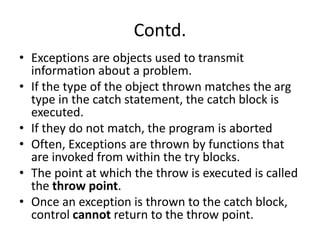 Contd.
• Exceptions are objects used to transmit
information about a problem.
• If the type of the object thrown matches the arg
type in the catch statement, the catch block is
executed.
• If they do not match, the program is aborted
• Often, Exceptions are thrown by functions that
are invoked from within the try blocks.
• The point at which the throw is executed is called
the throw point.
• Once an exception is thrown to the catch block,
control cannot return to the throw point.
 