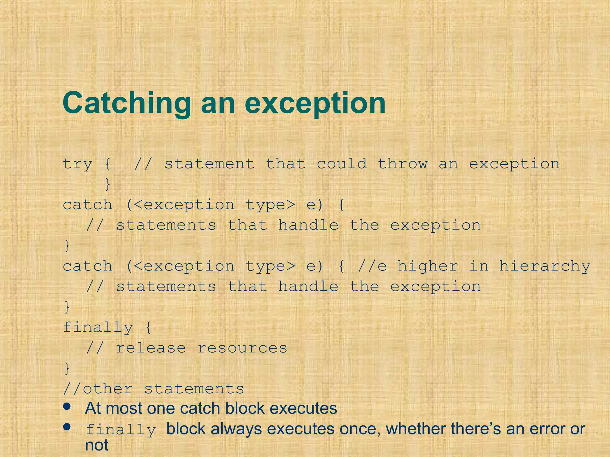 Catching an exception
try { // statement that could throw an exception
}
catch (<exception type> e) {
// statements that handle the exception
}
catch (<exception type> e) { //e higher in hierarchy
// statements that handle the exception
}
finally {
// release resources
}
//other statements
 At most one catch block executes
 finally block always executes once, whether there’s an error or
not
 