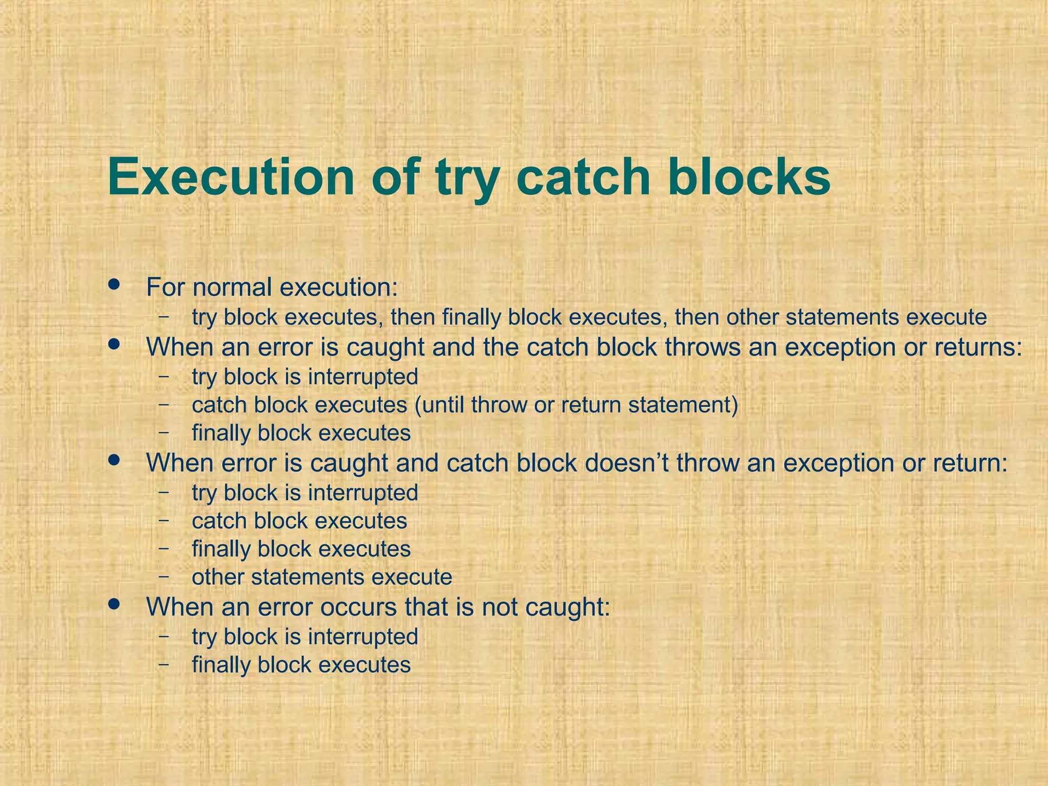 Execution of try catch blocks
 For normal execution:
– try block executes, then finally block executes, then other statements execute
 When an error is caught and the catch block throws an exception or returns:
– try block is interrupted
– catch block executes (until throw or return statement)
– finally block executes
 When error is caught and catch block doesn’t throw an exception or return:
– try block is interrupted
– catch block executes
– finally block executes
– other statements execute
 When an error occurs that is not caught:
– try block is interrupted
– finally block executes
 