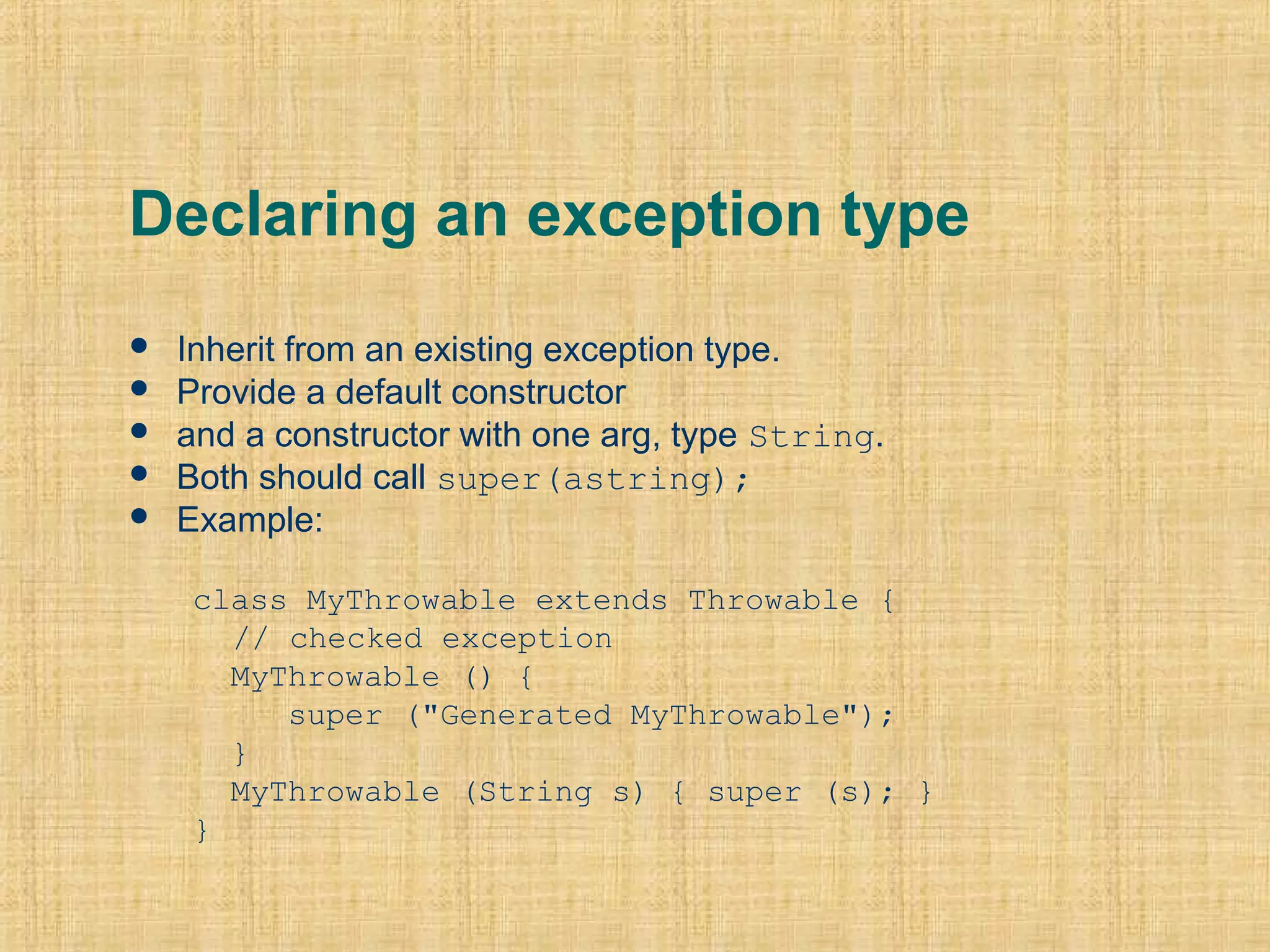 Declaring an exception type
 Inherit from an existing exception type.
 Provide a default constructor
 and a constructor with one arg, type String.
 Both should call super(astring);
 Example:
class MyThrowable extends Throwable { 
// checked exception
  MyThrowable () {
     super ("Generated MyThrowable");
  }
  MyThrowable (String s) { super (s); }
}
 